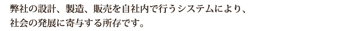 弊社の設計、製造、販売を自社内で行うシステムにより、社会の発展に寄与する所存です。