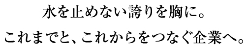 水を止めない誇りを胸に。これまでと、これからをつなぐ企業へ。