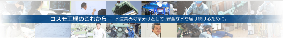 ー 水道業界の草分けとして、安全な水を届け続けるために。 ーコスモ工機のこれから